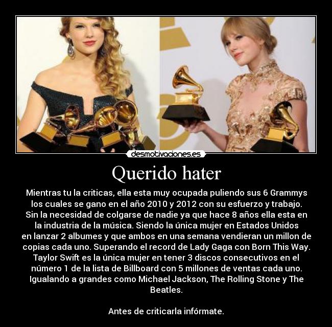 Querido hater - Mientras tu la criticas, ella esta muy ocupada puliendo sus 6 Grammys
los cuales se gano en el año 2010 y 2012 con su esfuerzo y trabajo.
Sin la necesidad de colgarse de nadie ya que hace 8 años ella esta en
la industria de la música. Siendo la única mujer en Estados Unidos
en lanzar 2 albumes y que ambos en una semana vendieran un millon de
copias cada uno. Superando el record de Lady Gaga con Born This Way.
Taylor Swift es la única mujer en tener 3 discos consecutivos en el
número 1 de la lista de Billboard con 5 millones de ventas cada uno.
Igualando a grandes como Michael Jackson, The Rolling Stone y The
Beatles.
Antes de criticarla infórmate.
