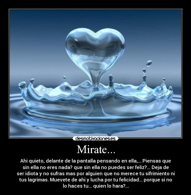 Mirate... - Ahi quieto, delante de la pantalla pensando en ella,... Piensas que
sin ella no eres nada? que sin ella no puedes ser feliz?... Deja de
ser idiota y no sufras mas por alguien que no merece tu sifrimiento ni
tus lagrimas. Muevete de ahi y lucha por tu felicidad... porque si no
lo haces tu... quien lo hara?...