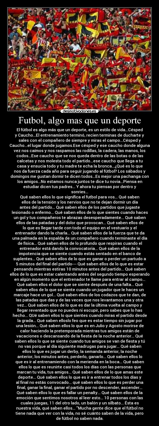 Futbol, algo mas que un deporte - El fútbol es algo más que un deporte, es un estilo de vida...Césped
y Caucho...El entrenamiento terminó, recien terminas de ducharte y
sales con el compañero de siempre y miras el campo...Césped y
Caucho...el lugar donde jugamos.Ese césped y ese caucho donde alguna
vez nos caímos y nos raspamos las rodillas, la cadera, las manos, los
codos...Ese caucho que se nos queda dentro de las botas o de las
calcetas y nos molesta todo el partido...ese caucho que llega a tu
casa y ensucia todo y tu madre te echa la bronca...¿Qué es lo que
nos da fuerza cada año para seguir jugando al fútbol? Los sábados y
domingos me gustan dormir te dicen todos...Es mejor una pachanga con
los amigos...No estamos nunca juntos te dice tu novia...Piensa en
estudiar dicen tus padres... Y ahora tu piensas por dentro y
sonries...
Qué saben ellos lo que significa el futbol para vos... Qué saben
ellos de la tensión y los nervios que no te dejan dormir un día
antes del partido... Qué saben ellos de los partidos que jugaste
lesionado o enfermo... Qué saben ellos de lo que sientes cuando haces
un gol y tus compañeros te abrazas desesperadamente... Qué saben
ellos de las patadas y del dolor que provocan... Qué saben ellos de
lo que es llegar tarde con todo el equipo en el vestuario y el
entrenador dando la charla... Qué saben ellos de la fuerza que te da
una palmada en la espalda de un compañero cuando terminaste el día
de física... Qué saben ellos de lo profundo que respiras cuando el
entrenador está dando la convocatoria... Qué saben ellos de la
impotencia que se siente cuando estás sentado en el banco de
suplentes... Qué saben ellos de lo que es ganar o perder un partudo a
5 minutos del final del partido--- Qué saben ellos de lo que es estar
pensando mientras estiras 10 minutos antes del partido... Qué saben
ellos de lo que es estar calentando antes del segundo tiempo esperando
en algún momento que el entrenador te llame para entrar al campo...
Qué saben ellos el dolor que se siente después de una falta... Qué
saben ellos de lo que se siente cuando un jugador que le haces un
marcaje hace un gol... Qué saben ellos de los codazos que te dan, de
las patadas que das y de las veces que nos levantamos una y otra
vez... Qué saben ellos de lo que es dar la última vuelta al campo y
llegar reventado que no puedes ni escupir, pero sabes que lo has
hecho... QUé saben ellos lo que sientes cuando miras el partido desde
la grada... Qué saben elloslo feo que es estar tiempo sin jugar por
una lesión... Qué saben ellos lo que es en Julio y Agosto morirse de
calor haciendo la pretemporada mientras tus amigos están de
vacaciones o descansando de la fiesta de la noche anterior... Qué
saben ellos lo que se siente cuando tus amigos se van de fiesta y tú
no vas porque al día siguiente madrugas para jugar... Qué saben
ellos lo que es jugar un derby, la semanda anterior, la noche
anterior, los minutos antes, perderlo, ganarlo... Qué saben ellos lo
que es ir al entrenamiendo con la merienda en la boca... Qué saben
ellos lo que es reunirte casi todos los días con las personas que
marcan tu vida, tus amigos... Qué saben ellos de lo que amas este
deporte... Qué saben ellos lo que es ir a entrenar todos los días y
al final no estás convocado... qué saben ellos lo que es perder una
final, ganar la final, ganar el partido por no descender, ascender...
Qué saben ellos lo que es fallar un penalty... Qué saben ellos de la
emoción que sentimos nosotros al leer esto... 10 personas con las
cuales juegas, 11 del otro lado, un balón y un silbato... Ésta es
nuestra vida, qué saben ellos... Mucha gente dice que el fútbol no
tiene nada que ver con la vida, no sé cuánto saben de la vida, pero
de fútbol no saben nada.