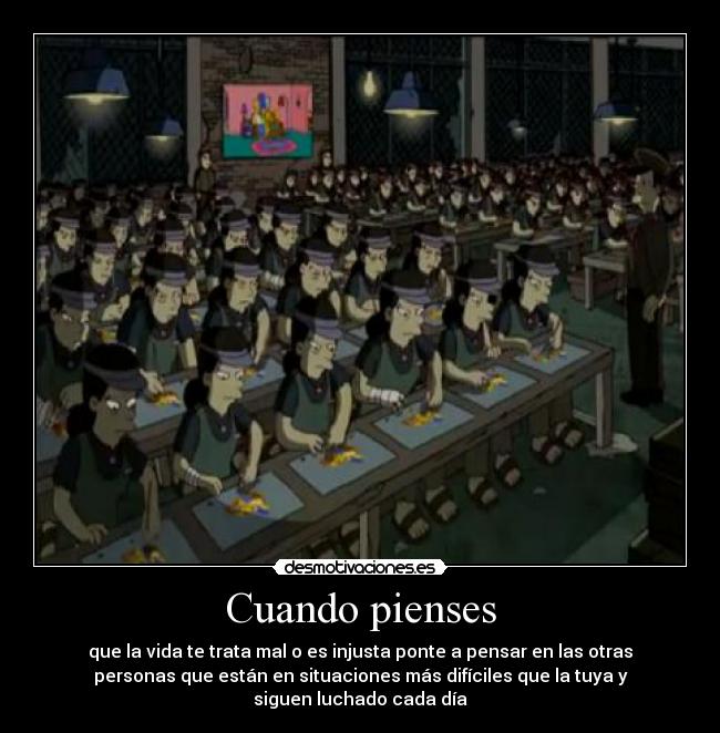 Cuando pienses - que la vida te trata mal o es injusta ponte a pensar en las otras
personas que están en situaciones más difíciles que la tuya y
siguen luchado cada día