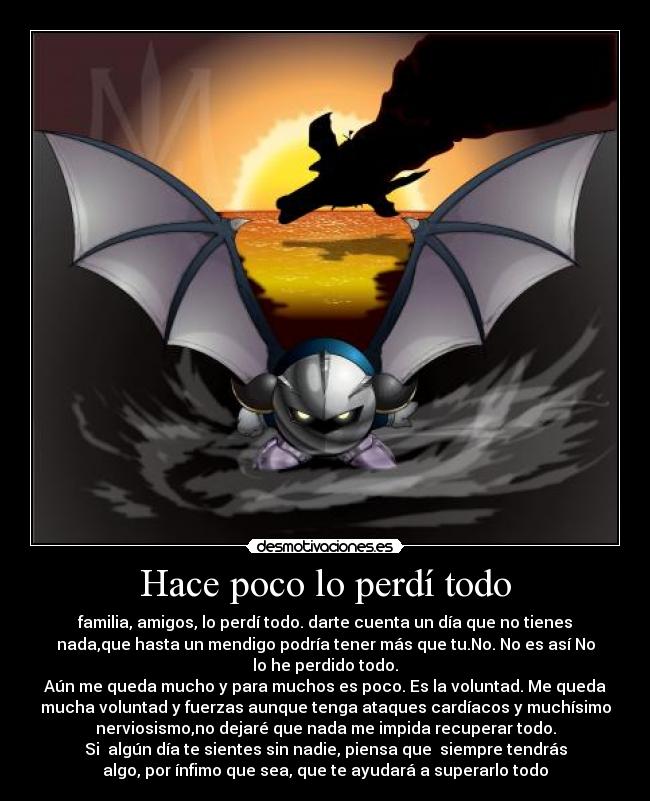 Hace poco lo perdí todo - familia, amigos, lo perdí todo. darte cuenta un día que no tienes
nada,que hasta un mendigo podría tener más que tu.No. No es así No
lo he perdido todo.
Aún me queda mucho y para muchos es poco. Es la voluntad. Me queda
mucha voluntad y fuerzas aunque tenga ataques cardíacos y muchísimo
nerviosismo,no dejaré que nada me impida recuperar todo.
Si  algún día te sientes sin nadie, piensa que  siempre tendrás
algo, por ínfimo que sea, que te ayudará a superarlo todo