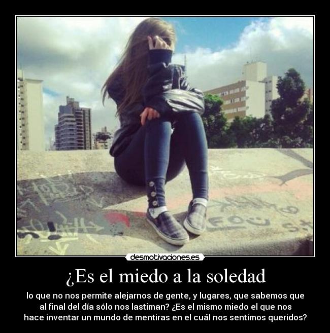 ¿Es el miedo a la soledad - lo que no nos permite alejarnos de gente, y lugares, que sabemos que
al final del día sólo nos lastiman? ¿Es el mismo miedo el que nos
hace inventar un mundo de mentiras en el cuál nos sentimos queridos?