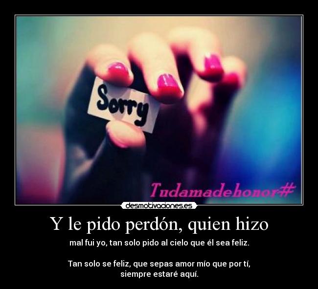 Y le pido perdón, quien hizo - mal fui yo, tan solo pido al cielo que él sea feliz.
Tan solo se feliz, que sepas amor mío que por tí,
siempre estaré aquí.