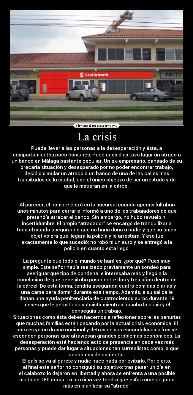 La crisis - Puede llevar a las personas a la desesperación y ésta, a
comportamientos poco comunes. Hace unos días tuvo lugar un atraco a
un banco en Málaga bastante peculiar. Un ex-empresario, cansado de su
precaria situación y desesperado por no poder encontrar trabajo,
decidió simular un atraco a un banco de una de las calles más
transitadas de la ciudad, con el único objetivo de ser arrestado y de
que le metieran en la cárcel.
Al parecer, el hombre entró en la sucursal cuando apenas faltaban
unos minutos para cerrar e informó a uno de los trabajadores de que
pretendía atracar el banco. Sin embargo, no hubo revuelo ni
incertidumbre. El propio “atracador” se encargó de tranquilizar a
todo el mundo asegurando que no haría daño a nadie y que su único
objetivo era que llegara la policía y le arrestara. Y eso fue
exactamente lo que sucedió: no robó ni un euro y se entregó a la
policía en cuanto ésta llegó.
La pregunta que todo el mundo se hará es: ¿por qué? Pues muy
simple. Este señor había realizado previamente un sondeo para
averiguar qué tipo de condena le interesaba más y llegó a la
conclusión de que necesitaba pasar entre dos y tres años dentro de
la cárcel. De esta forma, tendría asegurada cuatro comidas diarias y
una cama para dormir durante ese tiempo. Además, a su salida le
darían una ayuda penitenciaria de cuatrocientos euros durante 18
meses que le permitirían subsistir mientras pasaba la crisis y él
conseguía un trabajo.
Situaciones como ésta deben hacernos a reflexionar sobre las penurias
que muchas familias están pasando por la actual crisis económica. El
paro es ya un drama nacional y detrás de sus escandalosas cifras se
esconden personas que atraviesan grandes problemas económicos. La
desesperación está haciendo acto de presencia en cada vez más
personas y puede dar lugar a situaciones tan surrealistas como la que
acabamos de comentar.
El país se va al garete y nadie hace nada por evitarlo. Por cierto,
al final este señor no consiguió su objetivo: tras pasar un día en
el calabozo lo dejaron en libertad y ahora se enfrenta a una posible
multa de 180 euros. La próxima vez tendrá que esforzarse un poco
más en planificar su atraco