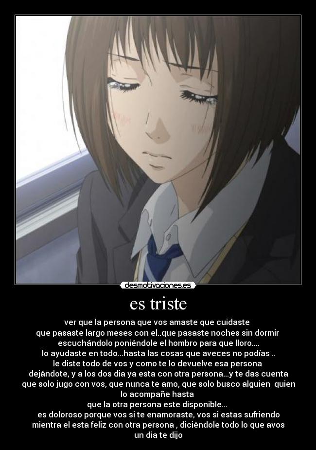 es triste - ver que la persona que vos amaste que cuidaste
que pasaste largo meses con el..que pasaste noches sin dormir
escuchándolo poniéndole el hombro para que lloro....
lo ayudaste en todo...hasta las cosas que aveces no podías ..
le diste todo de vos y como te lo devuelve esa persona
dejándote, y a los dos dia ya esta con otra persona...y te das cuenta
que solo jugo con vos, que nunca te amo, que solo busco alguien quien
lo acompañe hasta
que la otra persona este disponible...
es doloroso porque vos si te enamoraste, vos si estas sufriendo
mientra el esta feliz con otra persona , diciéndole todo lo que avos
un dia te dijo