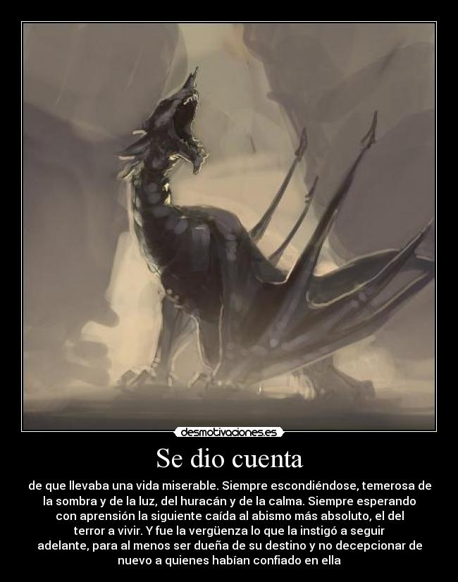 Se dio cuenta - de que llevaba una vida miserable. Siempre escondiéndose, temerosa de
la sombra y de la luz, del huracán y de la calma. Siempre esperando
con aprensión la siguiente caída al abismo más absoluto, el del
terror a vivir. Y fue la vergüenza lo que la instigó a seguir
adelante, para al menos ser dueña de su destino y no decepcionar de
nuevo a quienes habían confiado en ella