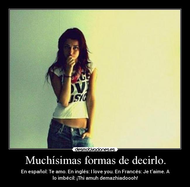 Muchísimas formas de decirlo. - En español: Te amo. En inglés: I love you. En Francés: Je taime. A
lo imbécil: ¡Thi amuh demazhiadoooh!