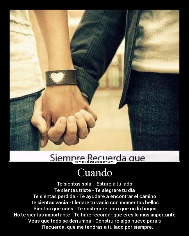 Cuando - Te sientas sola -  Estare a tu lado
Te sientas triste - Te alegrare tu dia
Te sientas perdida - Te ayudare a encontrar el camino
Te sientas vacia - Llenare tu vacio con momentos bellos
Sientas que caes - Te sostendre para que no lo hagas
No te sientas importante - Te hare recordar que eres lo mas importante
Veas que todo se derrumba - Construire algo nuevo para ti
     Recuerda, que me tendras a tu lado por siempre.