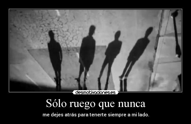 Sólo ruego que nunca - me dejes atrás para tenerte siempre a mi lado.