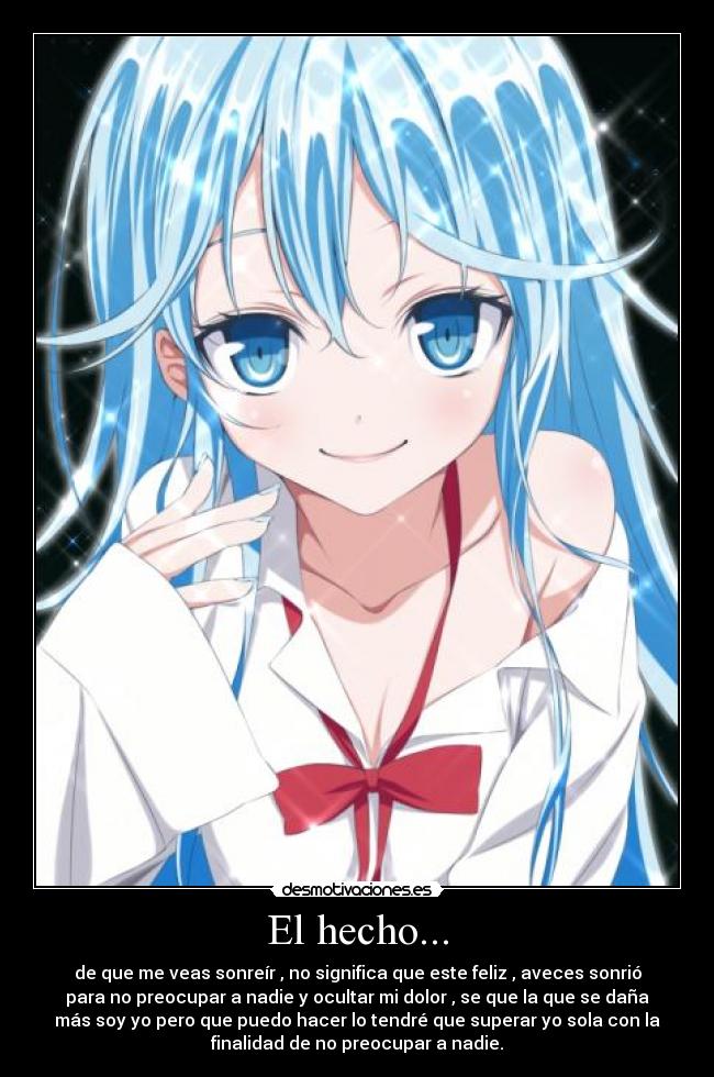 El hecho... - de que me veas sonreír , no significa que este feliz , aveces sonrió
para no preocupar a nadie y ocultar mi dolor , se que la que se daña
más soy yo pero que puedo hacer lo tendré que superar yo sola con la
finalidad de no preocupar a nadie.