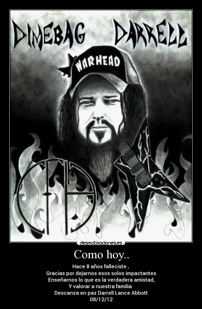 Como hoy.. - Hace 8 años falleciste ,
Gracias por dejarnos esos solos impactantes
Enseñarnos lo que es la verdadera amistad,
Y valorar a nuestra familia
Descanza en paz Darrell Lance Abbott
08/12/12