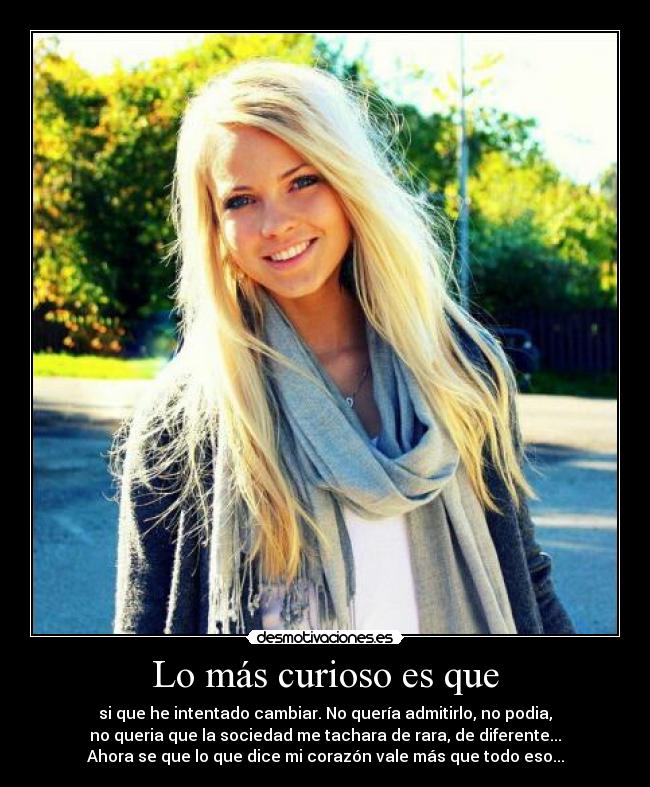 Lo más curioso es que - si que he intentado cambiar. No quería admitirlo, no podia,
no queria que la sociedad me tachara de rara, de diferente...
Ahora se que lo que dice mi corazón vale más que todo eso...