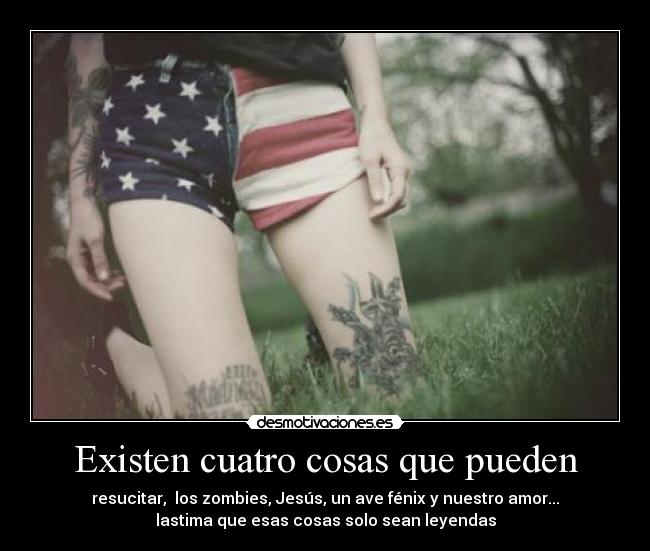 Existen cuatro cosas que pueden - resucitar, los zombies, Jesús, un ave fénix y nuestro amor...
lastima que esas cosas solo sean leyendas