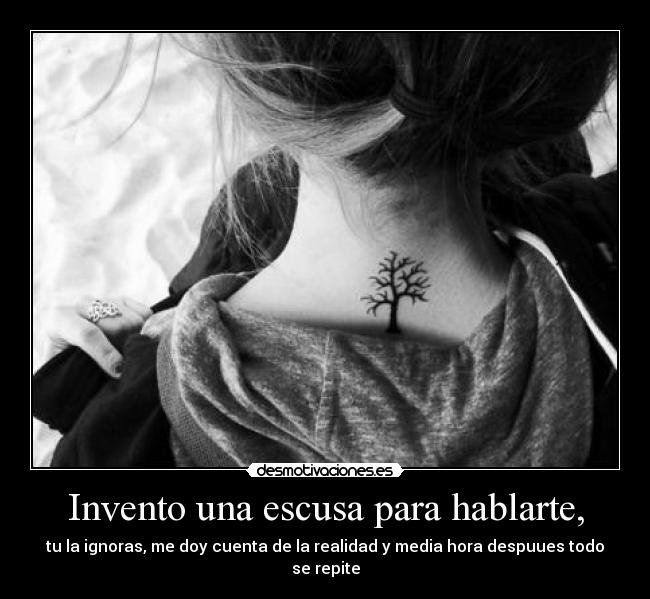 Invento una escusa para hablarte, - tu la ignoras, me doy cuenta de la realidad y media hora despuues todo se repite