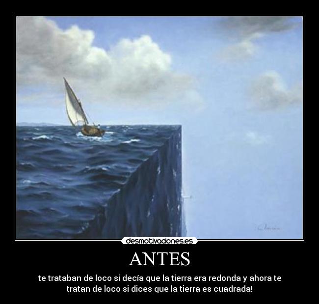 ANTES - te trataban de loco si decía que la tierra era redonda y ahora te
tratan de loco si dices que la tierra es cuadrada!