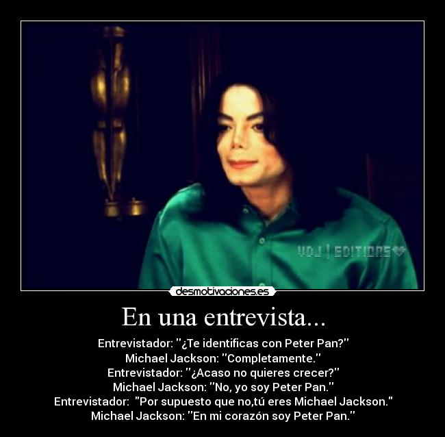 En una entrevista... - Entrevistador: ¿Te identificas con Peter Pan?
Michael Jackson: Completamente.
Entrevistador: ¿Acaso no quieres crecer?
Michael Jackson: No, yo soy Peter Pan.
Entrevistador:  Por supuesto que no,tú eres Michael Jackson.
Michael Jackson: En mi corazón soy Peter Pan.