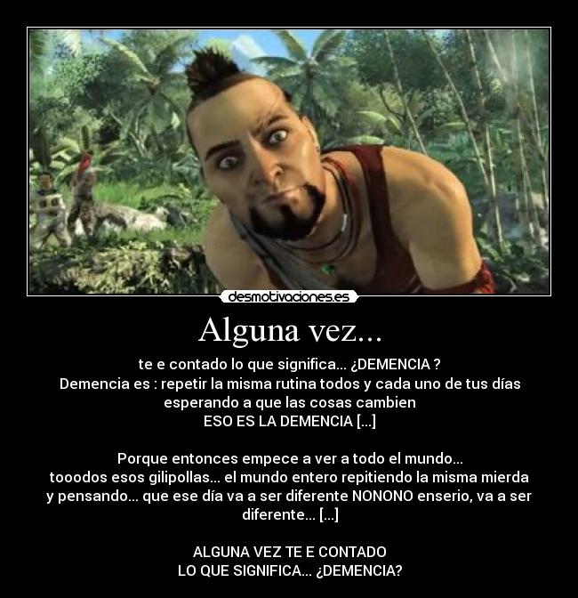 Alguna vez... - te e contado lo que significa... ¿DEMENCIA ?
Demencia es : repetir la misma rutina todos y cada uno de tus días
esperando a que las cosas cambien
ESO ES LA DEMENCIA [...]

Porque entonces empece a ver a todo el mundo...
tooodos esos gilipollas... el mundo entero repitiendo la misma mierda
y pensando... que ese día va a ser diferente NONONO enserio, va a ser diferente... [...]

ALGUNA VEZ TE E CONTADO
LO QUE SIGNIFICA... ¿DEMENCIA?