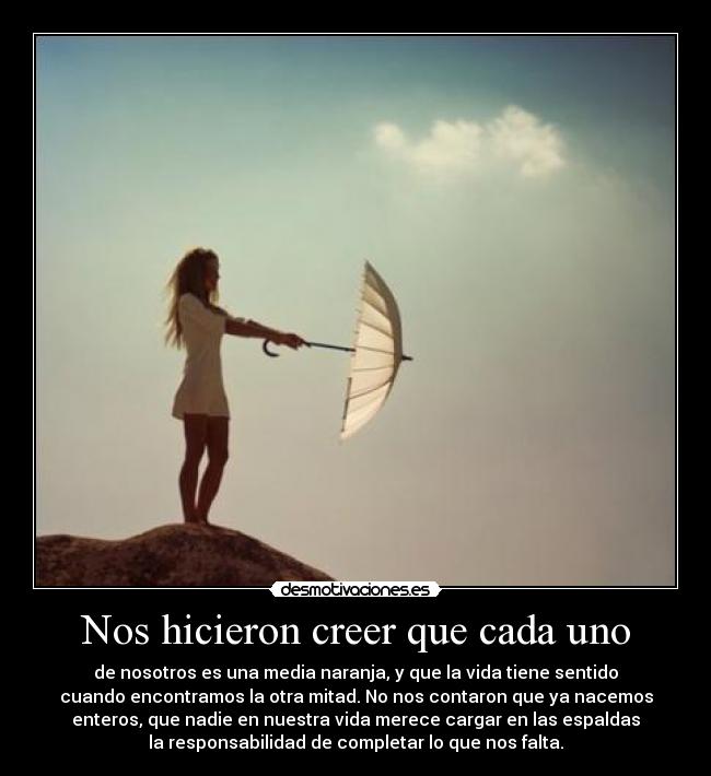 Nos hicieron creer que cada uno - de nosotros es una media naranja, y que la vida tiene sentido
cuando encontramos la otra mitad. No nos contaron que ya nacemos
enteros, que nadie en nuestra vida merece cargar en las espaldas
la responsabilidad de completar lo que nos falta.