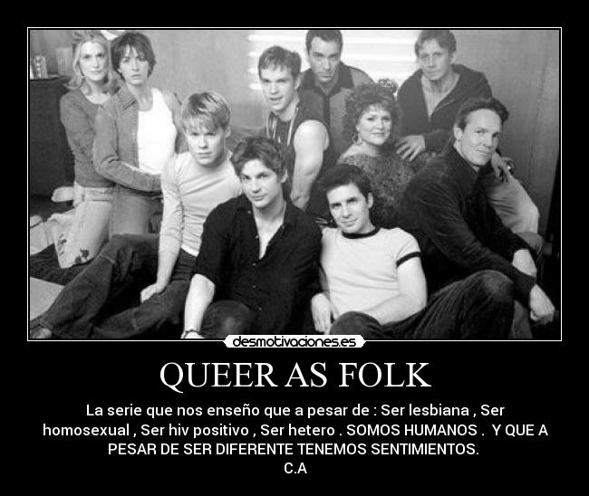 QUEER AS FOLK - La serie que nos enseño que a pesar de : Ser lesbiana , Ser
homosexual , Ser hiv positivo , Ser hetero . SOMOS HUMANOS . Y QUE A
PESAR DE SER DIFERENTE TENEMOS SENTIMIENTOS.
C.A