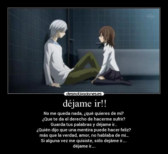 déjame ir!! - No me queda nada, ¿qué quieres de mi?
¿Que te da el derecho de hacerme sufrir?
Guarda tus palabras y déjame ir..
¿Quién dijo que una mentira puede hacer feliz?
más que la verdad, amor, no hablaba de mí…
Si alguna vez me quisiste, sólo dejáme ir….
déjame ir….