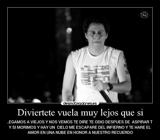 Diviertete vuela muy lejos que si - LLEGAMOS A VIEJOS Y NOS VEMOS TE DIRE TE ODIO DESPUES DE  ASPIRAR TU 
Y SI MORIMOS Y HAY UN  CIELO ME ESCAPARE DEL INFIERNO Y TE HARE EL
AMOR EN UNA NUBE EN HONOR A NUESTRO RECUERDO