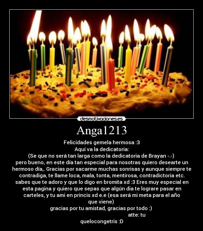 Anga1213 - Felicidades gemela hermosa :3
Aquí va la dedicatoria:
(Se que no será tan larga como la dedicatoria de Brayan -.-) 
pero bueno, en este día tan especial para nosotras quiero desearte un
hermoso día,. Gracias por sacarme muchas sonrisas y aunque siempre te
contradiga, te llame loca, mala, tonta, mentirosa, contradictoria etc.
sabes que te adoro y que lo digo en bromita xd :3 Eres muy especial en
esta pagina y quiero que sepas que algún dia te lograre pasar en
carteles, y tu ami en princis xd e.e (esa será mi meta para el año
que viene) 
gracias por tu amistad, gracias por todo :) 
                                                        atte: tu
quelocongetris :D