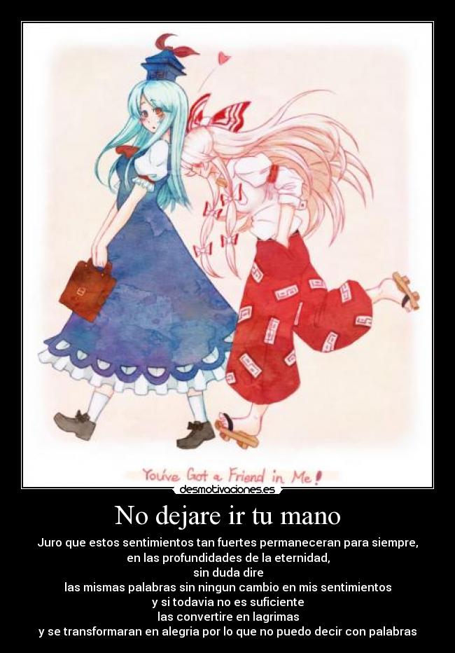 No dejare ir tu mano - Juro que estos sentimientos tan fuertes permaneceran para siempre,
en las profundidades de la eternidad,
sin duda dire
las mismas palabras sin ningun cambio en mis sentimientos
y si todavia no es suficiente
las convertire en lagrimas
y se transformaran en alegria por lo que no puedo decir con palabras