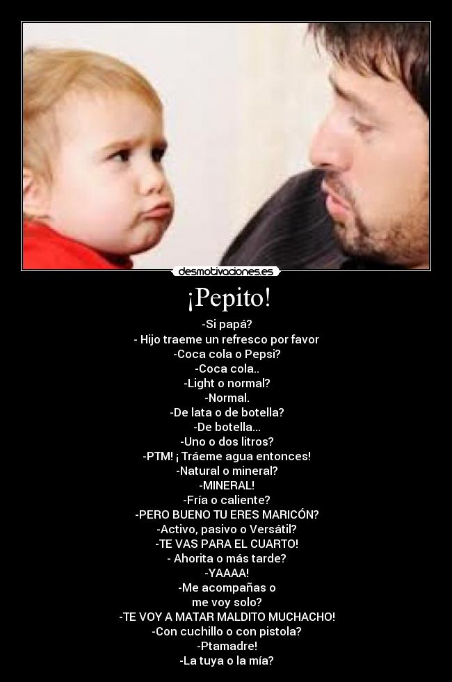 ¡Pepito! - -Si papá?
- Hijo traeme un refresco por favor
-Coca cola o Pepsi?
-Coca cola..
-Light o normal?
-Normal.
-De lata o de botella?
-De botella...
-Uno o dos litros?
-PTM! ¡ Tráeme agua entonces!
-Natural o mineral?
-MINERAL!
-Fría o caliente?
-PERO BUENO TU ERES MARICÓN?
-Activo, pasivo o Versátil?
-TE VAS PARA EL CUARTO!
- Ahorita o más tarde?
-YAAAA!
-Me acompañas o
me voy solo?
-TE VOY A MATAR MALDITO MUCHACHO!
-Con cuchillo o con pistola?
-Ptamadre!
-La tuya o la mía?