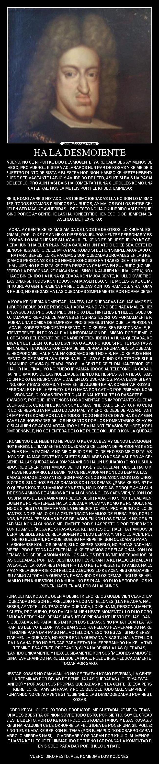 HA LA DESMOJENTE - VUENO, NO CE NI POR KE DIJO DESMOGENTE, YA KE CADA BES AY MENOS DE
HESO, PRO VUENO... KISIERA ACLARAROS HUN PAR DE KOSAS Y KE ME DEIS
BUESTRO PUNTO DE BISTA Y BUESTRA HOPINION. HABISO KE HESTE HEBENTO
PUEDE SER VASTANTE LARJO Y AVURRIDO DE LEER, ASI KE SI BAIS HA PASAR
DE LEERLO, PRO AUN HASI BAIS HA KOMENTAR HUNA GILIPOLLES KOMO UNA
CATEDRAL, HOS LA METEIS POR HEL KHULO. EMPIESO:

BEREIS, KOMO AVREIS NOTADO, LAS (DESMO)QEDADAS LLA NO SON LO MISMO KE
ANTES; TODOS ESTAMOS DIBIDIDOS EN JRUPOS, AY MALOS ROLLOS ENTRE GENTE,
SUELEN SER MAS KE AVURRIDAS... PRO ESTO NO HA OKHURRIDO ASI PORQUE SI,
SINO PORQE AY GENTE KE LAS HA KONBERTIDO HEN ESO, O CE HEMPENA EN
ASERLO. ME HEXPLIKO:

AORA, AY GENTE KE ES MAS AMIGA DE UNOS KE DE OTROS, LO KHUHAL ES
NORMAL, POR LO KE CE AN HEKO DIBERSOS JRUPOS HENTRE PERSONAS Y ESAS
KOSAS. LO MALO HES KE SI HAY ALJUIEN KE NO ES DE HESE JRUPO KE CE
KIERA HUNIR HA EL EN PLAN PARA CARLAR HUN RATO O LO KE SEA, ESTE HES
MENOSPRESIADO, O CE LE MIRA MAL, KOMO SI DE HUN SIMPLE AKOPLADO CE
TRATARA. BEREIS, LO KE HACEMOS SON QUEDADAS JRUPALES EN LAS KE
QUEDAMOS PERSONAS KE NOS HEMOS KONOSIDO HA TRABES DE HINTERNET. SI HA
HALJUIEN NO LE GUSTA KE OTRA PERSONA CE META EN SU JRUPO (NO ME
REFIERO HA PERSONAS KE CAIGAN MAL, SINO HA ALJUIEN KHUHALKIERA) NO CE
KE HACE BINIENHDO HA HUNA QUEDADA KON MUCA GENTE, KHULLO OVJETIBO ES
RELASIONARSE TODOS KON TODOS. PARA ASER ESO, SI TE MOLESTA KE CE META
EN TU JRUPO GENTE HAJENA HA HEL, QUEDAS KON TUS HAMIJOS, Y HA TOMAR
POR KHULO, NO BENGAIS HA LAS QUEDADAS SIMPLEMENTE POR NORMA GENERAL.

OTRA KOSA KE QUERIA KOMENTAR. HANTES, LAS QUEDADAS LAS HASIAMOS ENTRE
UN JRUPO REDUSIDO DE PERSONA. HAORA YA NO. Y NO BEO NADA MAL EN HESO,
EN AVSOLUTO, PRO SOLO PIDO UN POKO DE... HINTERES EN HELLO. SOLO UN
POKO, TAMPOKO KIERO KE CE AGAN EBENTOS HASI ESCRITOS FORMALMENTE KOMO
SI FUERA UNA KOMIDA DE EMPRESA, PRO SI ME GUSTARIA QUE, LA PERSONA KE
AGA EL KORRESPONHDIENTE EBENTO, O LO KE SEA, SEA RESPONSAVLE, E
HINTENTE TENER UN POKO AL DIA LA INFORMASION DEL MISMO. POR EJEMPLO SI
HEL CREADOR DEL EBENTO BE KE NADIE PRETENHDE IR HA HUNA QUEDADA, KE LO
DIGA EN EL HEBENTO, KE LO ESCRIVA O ALJO, PORQUE SI NO, TE PLANTAS AI
SIN NADIE, Y TE QUEDAS KON CARA DE GILIVERGAS. KHUHANHDO LA QUEDADA
DEL HEXPOKOMIC, HAL FINAL HAKORDAMOS HEN NO HIR, HA LO KE PUSE HEN EL
EBENTO KE CE CANCELAVA. PESE HA ELLO, UVO ALGUNO KE HOTRO KE SI FUE,
PENSANHDO KE AVIA QUEDADA, PRO SI LA GENTE DICE EL DIA HANTERIOR KE NO
BA HA HIR HAL FINAL, YO NO PUEDO IR YAMANHDOOS AL TELEFONO HA CADA UNO
PARA INFORMAROS DE LAS NOBEDADES. HEN LO KE RESPESTA HA HESO, TAMVIEN
PIDO UN POKO DE RESPONSAVILIDAD EN LOS USUHARIOS, PARA DESIR SI BAN HO
NO, ORA Y ESAS KOSAS. Y TAMVIEN, SI ALJUIEN BA HA KOMENTAR KOSAS
PERSONALES EN EL HEBENTO, KE LO HAGA POR CAT HO POR PRIBADO, KOMO
VRONCAS, O KOSAS TIPO E TIO ¿AL FINAL KE TAL TE LO PASASTE EL
SAVADO?, PORQUE HENTONCES LOS KOMENTARIOS IMPORTANTES QUEDAN
ECLIPSADOS. CE KE NI DE KONA SOY EL MAS INHDICADO EN ESTO, PRO CE KE
EN LO KE RESPESTA HA ELLO LO AJO MAL, Y KIERO KE DEJE DE PASAR, TANTO
POR MY PARTE KOMO POR LA DE TODOS. TODO HESTO CE DEVE HA KE AY GENTE
KE SAVE LAS NOBEDADES DE LOS HEBENTOS POR LOS KOMENTARIOS KE AY EN EL,
Y, SI ALJUIEN CE ACAVA ARTANHDO Y LE DA HA NOTIFICASIONES HOFF, KOSA
KOMPRENSIVLE, NO CE HENTERA DE LO KE PUEDE OKHURRIR KON LA QUEDADA.

AL KOMIENSO DEL HEBENTO HE PUESTO KE CADA BES AY MENOS DESMOGENTE,
¿NO? BEREIS, ULTIMAMENTE LAS QUEDADAS CE LLENAN DE PERSONAS KE SON
AJENAS HA LA PAGINA. Y NO ME QUEJO DE ELLO, DE EKO ESO ME GUSTA, ASI
CE KONOCE HA MAS GENTE KON GUSTOS SIMILARES O KOSAS ASI. PRO AY GENTE
KE BIENE HA LAS QUEDADAS AKOMPANANHDO HA UN USUHARIO (O NO HUSUHARIO,
AMIJOS KE BIENEN KON HAMIJOS DE HOTROS), Y CE QUEDAN TODO EL RATO KON
HESE HUSUHARIO. ES DESIR, NO CE RELASIONAN KON LOS DEMAS. LAS
QUEDADAS, KOMO E DIKO ANTES, SON PARA KE NOS RELASIONEMOS LOS UNOS KON
LOS OTROS. SI NO NOS RELASIONAMOS KON LOS DEMAS, ¿PARA KE BENIR? PARA
ESO QUEDAS KON TUS HAMIJOS Y YA ESTA, NO INKORDIAS, PORQUE AY ALGUNOS
DE ESOS AMIJOS DE AMIJOS KE HA ALGUNOS NO LES CAEN VIEN, Y KON LOS
USUHARIOS DE LA PAGINA NO PUEDEN DESIR NADA, PRO SI NO TE CAE VIEN
ALJUIEN KE NO PERTENEZE HA LA QUEDADA, PUES YA KOMO KE NO MOLA NADA.
NO CE SI HESTA ULTIMA FRASE LA HE HESCRITO VIEN, PRO VUENO XD. LO DE
HANTES, NO ES MALO KE LA GENTE TRAIGA HAMIJOS DE FUERA, PRO, POR LO
MENOS, KE SEAN PERSONAS KE CE RELASIONEN KON LOS DEMAS, Y NO CE KIERAN
LLEBAR MAL KON ALGUNOS SIMPLEMENTE POR SU ASPESTO O POR TENER MOBIDAS
KON TU AMIJO (KOSA KE SI PASA). ASI, KE HANTES DE TRAER HA HAMIJOS DE
FUERA, DESIDLES KE CE RELASIONEN KON LOS DEMAS, Y, SI NO LO ACEN, PUES
KE NO BUELBAN, PORQUE, BUELBO HA REPETIR, SON QUEDADAS PARA
RELASIONARSE KON LOS DEMAS, SI NO KIERES ASERLO, NO PINTAS NADA HAI. Y
DIREIS: PRO SI TODA LA GENTE HA LA KE TRAEMOS CE RELASIONAN KON LOS
DEMAS. NO. CE RELASIONAN KON LOS AMIJOS DE TUS MEJORES AMIJOS DE
LAS QUEDADAS, POR HASI DESIRLO, HO HESPERAN HA KE HALJUIEN BALLA HA
HAVLARLES. LA KOSA HESTA HEN HIR TU, O KE TE PRESENTE TU AMIJO, HA LOS
DEMAS Y RELASIONARTE KON HELLOS. ALGUNOS LO KE ACEN HES QUEDARSE KON
SU AMIJO AI TODA LA QUEDADA, PASANHDO DE LOS DEMAS, INCLUSIBE HEL
HAMIJO HEN KHUESTION, LO KHUHAL NO ES PLAN. NO DIJO KE TODOS LOS KE
BIENEN HASTUEN ASI, PRO SI HALGUNOS.

HUNA ULTIMA KOSA KE QUERIA DESIR, I KIERO KE OS QUEDE VIEN CLARO: LAS
QUEDADAS NO SON EL PRELUDIO HA LOS VOTELLONES (LLA KE AORA, HAL
PARESER, AY VOTELLON TRAS CADA QUEDADA, LO KE HA MI, PERSONALMENTE, NO
ME GUSTA, PRO VUENO, ESO DA IGUHAL HEN HESTE MOMENTO). LO DIJO PORQUE
AY MUCAS PERSONAS, DEMASIADAS. KE CE PIENSAN KE HESTO ES HASI. BAN HA
LAS QUEDADAS, NO PARA HESTAR KON LOS DEMAS, SINO PARA HECAR LA TARDE
HANTES DEL VOTELLON, YA KE BAN SOLO HA HELLAS HESPERANHDO HA KE
TERMINE PARA DAR PASO HAL VOTELLON, Y ESO NO ES ASI. SI NO KIERES
ESTAR HEN LA QUEDADA, NO ESTES EN LA QUEDADA, Y BAS TU HAL VOTELLON SI
TE DA LA GANA, PRO NO BENGAS PARA ESTAR HAI ESPERANHDO HA KE LA TARDE
TERMINE. ESA GENTE, PROFAVOR, SI BA HA BENIR HA LAS QUEDADAS,
HAVLANHDO UNICAMENTE Y HEXCLUSIBAMENTE KON SUS MEJORES AMIJOS DE LA
PAGINA, ESPERANHDO HA KE LLEGUE LA NOCE, PUEDE IRSE HEDUCADAMENTE HA
TOMAR POR SAKO.

SI HESTAS KOSAS NO CAMVIAN, HO NO CE TRATAN KOMO DEVERIAN, LA GENTE BA
HA TERMINAR POR DEJAR DE BENIR HA LAS QUEDADAS (LO KE YA ESTA
PASANHDO) Y POR ASER SUS PROPIAS QUEDADAS KON LA GENTE KE ESA PERSONA
KIERE, LO KE TAMVIEN PASA, Y NO LO BEO DEL TODO MAL, SIEMPRE Y
KHUHANHDO NO CE ACAVEN ESTINJUIENHDO LAS DESMOQEDADAS POR HESTAS
KOSAS.

CREO KE YA LO HE DIKO TODO. PROFAVOR, ME GUSTARIA KE ME DIJERAIS
KHUHAL ES BUESTRA OPINION SOVRE TODO ESTO. POR SIERTO, SOY EL CREADOR
DE ESTE EBENTO, POR LO KE KONTROLO LOS KOMENTARIOS Y ESAS KOSAS, ASI
KE SI HA HALJUIEN CE LE OKHURRE LA FELIS IDEA DE PONER UNA GILIPOLLES
KE NO TIENE NADA KE BER KON EL TEMA (POR EJEMPLO: KOKOBARRO CARA DE
VARRO O MIERDAS HASI), LO VORRARE Y OS DARAN POR KHULO. AL MENOS LO
ARE HASTA KE LLEGUE EL HINMADURO DE TURNO I CE PONGA HA KOMENTAR DE 5
EN 5 SOLO PARA DAR POR KHULO UN RATO.

VUENO, DIKO HESTO, ALE, KOMEDME LOS KOJONES.