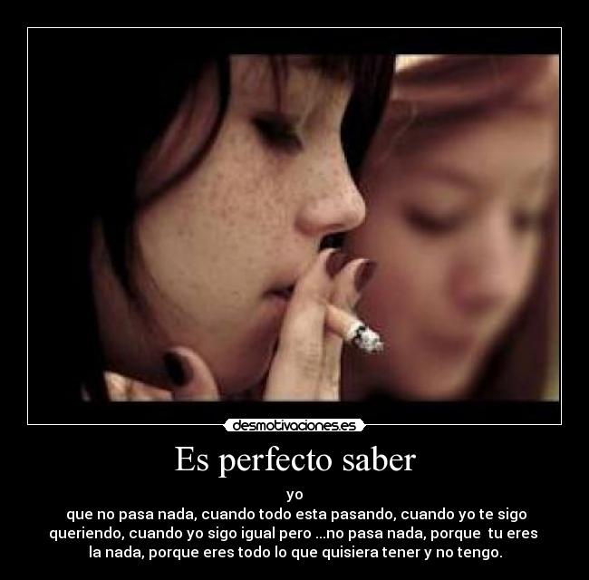 Es perfecto saber - yo
que no pasa nada, cuando todo esta pasando, cuando yo te sigo
queriendo, cuando yo sigo igual pero ...no pasa nada, porque tu eres
la nada, porque eres todo lo que quisiera tener y no tengo.