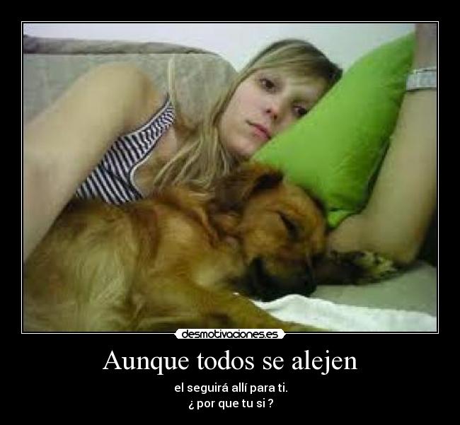 Aunque todos se alejen - el seguirá allí para ti.
¿ por que tu si ?