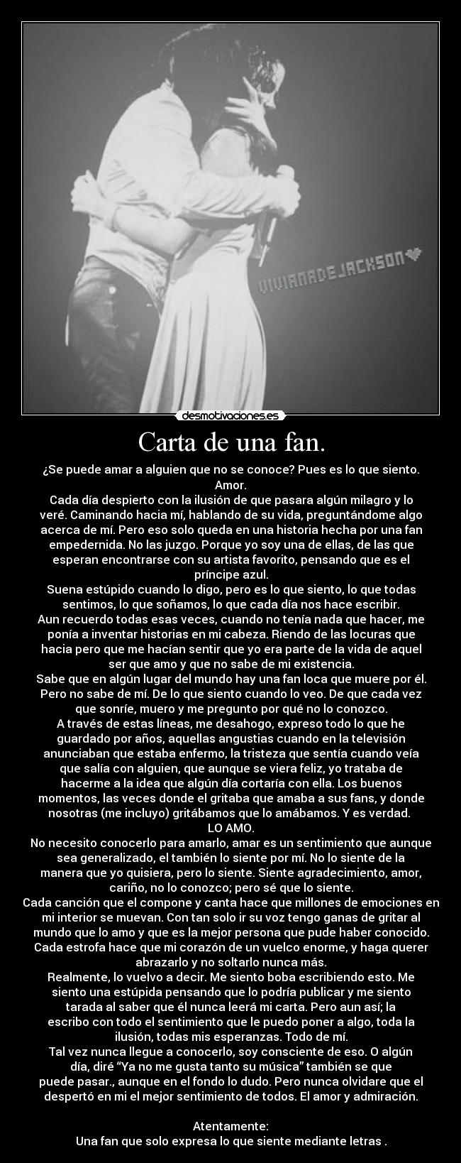 Carta de una fan. - ¿Se puede amar a alguien que no se conoce? Pues es lo que siento.
Amor.
Cada día despierto con la ilusión de que pasara algún milagro y lo
veré. Caminando hacia mí, hablando de su vida, preguntándome algo
acerca de mí. Pero eso solo queda en una historia hecha por una fan
empedernida. No las juzgo. Porque yo soy una de ellas, de las que
esperan encontrarse con su artista favorito, pensando que es el
príncipe azul.
Suena estúpido cuando lo digo, pero es lo que siento, lo que todas
sentimos, lo que soñamos, lo que cada día nos hace escribir.
Aun recuerdo todas esas veces, cuando no tenía nada que hacer, me
ponía a inventar historias en mi cabeza. Riendo de las locuras que
hacia pero que me hacían sentir que yo era parte de la vida de aquel
ser que amo y que no sabe de mi existencia.
Sabe que en algún lugar del mundo hay una fan loca que muere por él.
Pero no sabe de mí. De lo que siento cuando lo veo. De que cada vez
que sonríe, muero y me pregunto por qué no lo conozco.
A través de estas líneas, me desahogo, expreso todo lo que he
guardado por años, aquellas angustias cuando en la televisión
anunciaban que estaba enfermo, la tristeza que sentía cuando veía
que salía con alguien, que aunque se viera feliz, yo trataba de
hacerme a la idea que algún día cortaría con ella. Los buenos
momentos, las veces donde el gritaba que amaba a sus fans, y donde
nosotras (me incluyo) gritábamos que lo amábamos. Y es verdad. 
LO AMO.
No necesito conocerlo para amarlo, amar es un sentimiento que aunque
sea generalizado, el también lo siente por mí. No lo siente de la
manera que yo quisiera, pero lo siente. Siente agradecimiento, amor,
cariño, no lo conozco; pero sé que lo siente.
Cada canción que el compone y canta hace que millones de emociones en
mi interior se muevan. Con tan solo ir su voz tengo ganas de gritar al
mundo que lo amo y que es la mejor persona que pude haber conocido.
Cada estrofa hace que mi corazón de un vuelco enorme, y haga querer
abrazarlo y no soltarlo nunca más.
Realmente, lo vuelvo a decir. Me siento boba escribiendo esto. Me
siento una estúpida pensando que lo podría publicar y me siento
tarada al saber que él nunca leerá mi carta. Pero aun así; la
escribo con todo el sentimiento que le puedo poner a algo, toda la
ilusión, todas mis esperanzas. Todo de mí.
Tal vez nunca llegue a conocerlo, soy consciente de eso. O algún
día, diré “Ya no me gusta tanto su música” también se que
puede pasar., aunque en el fondo lo dudo. Pero nunca olvidare que el
despertó en mi el mejor sentimiento de todos. El amor y admiración.

Atentamente:
Una fan que solo expresa lo que siente mediante letras♥.