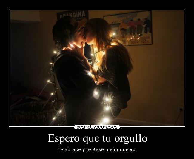 Espero que tu orgullo - Te abrace y te Bese mejor que yo.