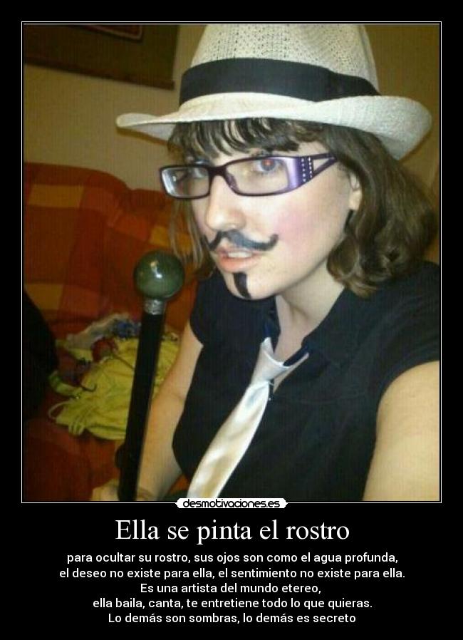 Ella se pinta el rostro - para ocultar su rostro, sus ojos son como el agua profunda,
el deseo no existe para ella, el sentimiento no existe para ella.
Es una artista del mundo etereo, 
ella baila, canta, te entretiene todo lo que quieras.
Lo demás son sombras, lo demás es secreto
