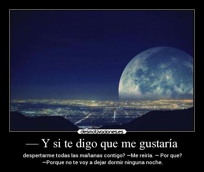 — Y si te digo que me gustaría - despertarme todas las mañanas contigo? —Me reiría. — Por que?
—Porque no te voy a dejar dormir ninguna noche.