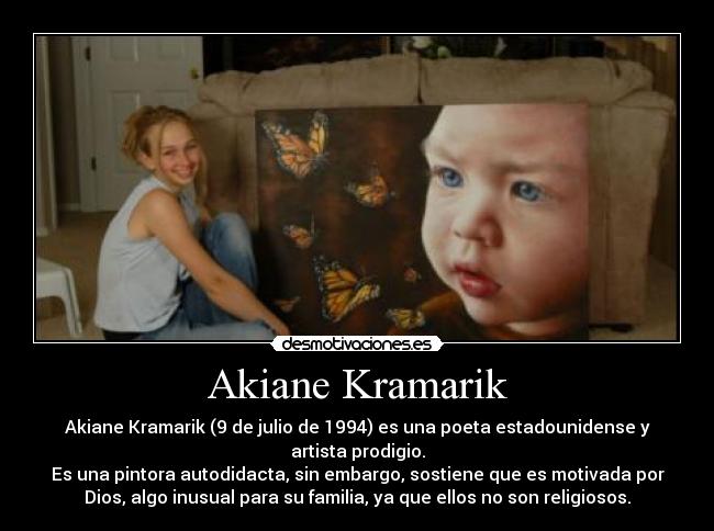 Akiane Kramarik - Akiane Kramarik (9 de julio de 1994) es una poeta estadounidense y
artista prodigio.
Es una pintora autodidacta, sin embargo, sostiene que es motivada por
Dios, algo inusual para su familia, ya que ellos no son religiosos.