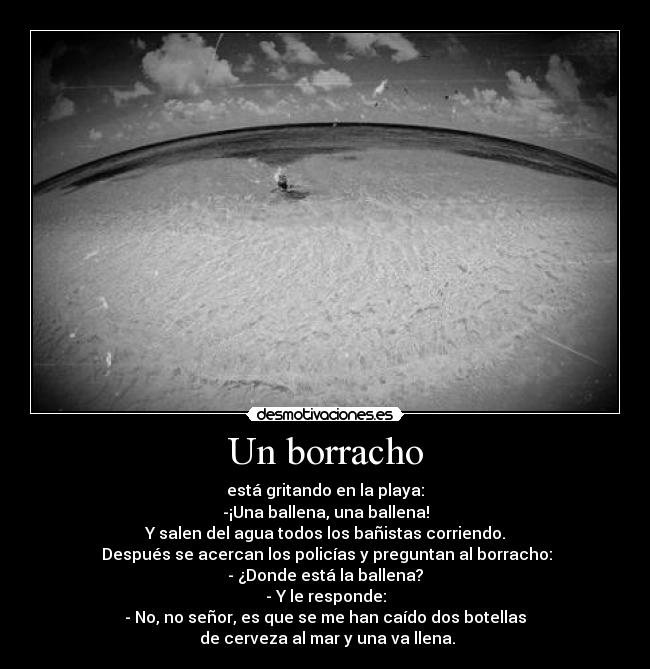 Un borracho - está gritando en la playa:
-¡Una ballena, una ballena!
Y salen del agua todos los bañistas corriendo.
Después se acercan los policías y preguntan al borracho:
- ¿Donde está la ballena?
- Y le responde:
- No, no señor, es que se me han caído dos botellas
de cerveza al mar y una va llena.