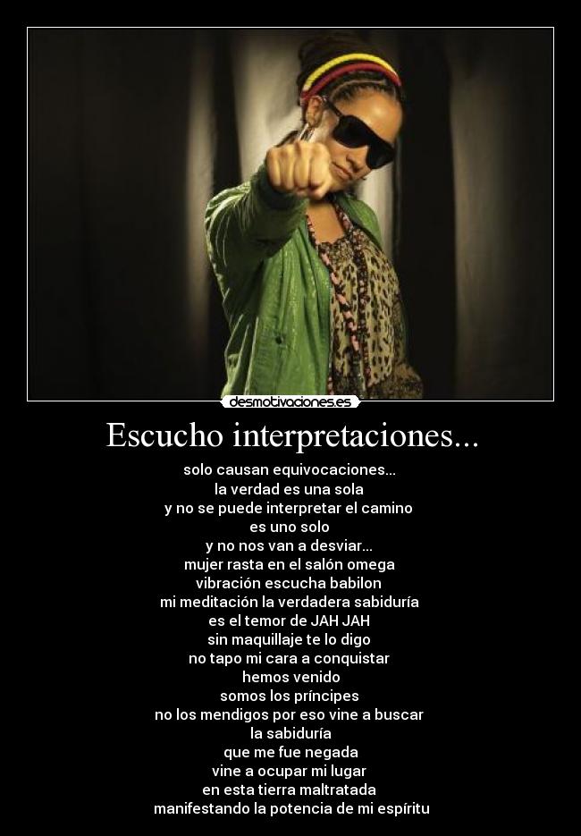 Escucho interpretaciones... - solo causan equivocaciones... 
la verdad es una sola 
y no se puede interpretar el camino 
es uno solo 
y no nos van a desviar... 
mujer rasta en el salón omega 
vibración escucha babilon 
mi meditación la verdadera sabiduría 
es el temor de JAH JAH 
sin maquillaje te lo digo 
no tapo mi cara a conquistar 
hemos venido
somos los príncipes 
no los mendigos por eso vine a buscar 
la sabiduría
 que me fue negada 
vine a ocupar mi lugar 
en esta tierra maltratada 
manifestando la potencia de mi espíritu