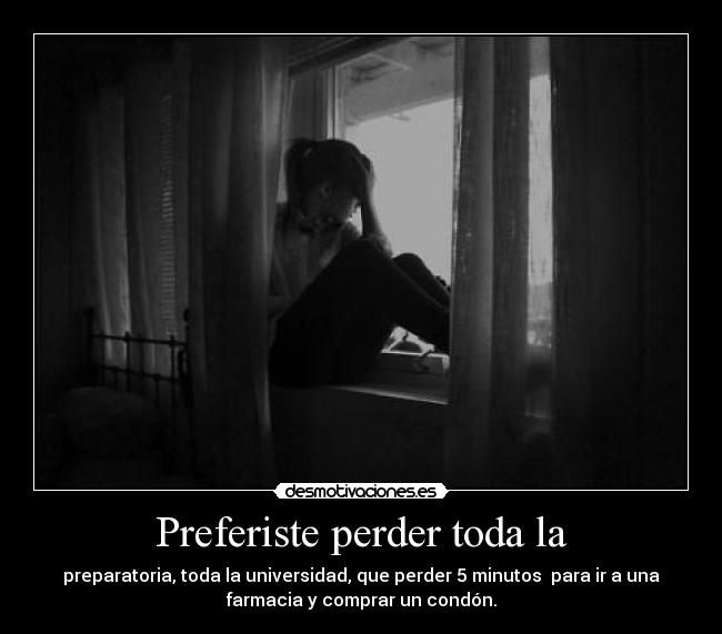 Preferiste perder toda la - preparatoria, toda la universidad, que perder 5 minutos  para ir a una
farmacia y comprar un condón.