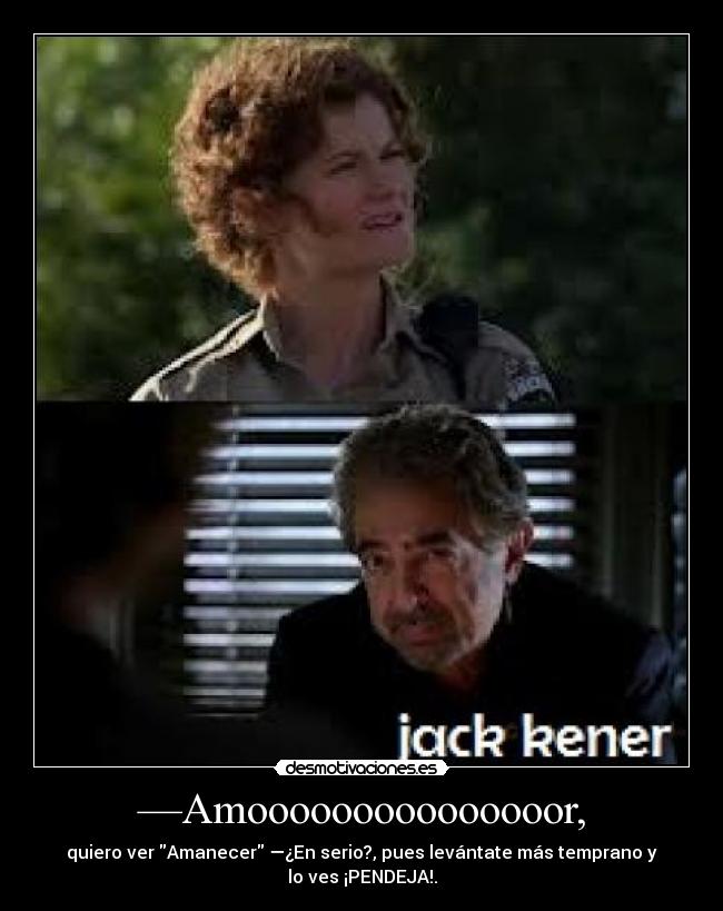 —Amooooooooooooooor, - quiero ver Amanecer —¿En serio?, pues levántate más temprano y
lo ves ¡PENDEJA!.