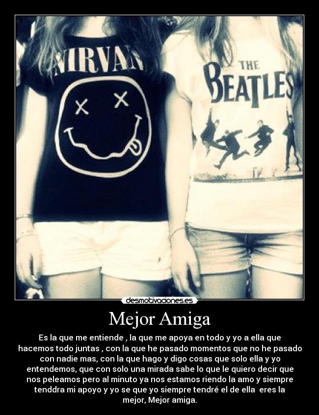 Mejor Amiga - Es la que me entiende , la que me apoya en todo y yo a ella que
hacemos todo juntas , con la que he pasado momentos que no he pasado
con nadie mas, con la que hago y digo cosas que solo ella y yo
entendemos, que con solo una mirada sabe lo que le quiero decir que
nos peleamos pero al minuto ya nos estamos riendo la amo y siempre
tenddra mi apoyo y yo se que yo siempre tendré el de ella eres la
mejor, Mejor amiga.