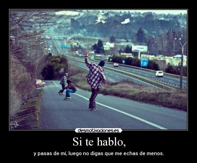 Si te hablo, - y pasas de mí, luego no digas que me echas de menos.
