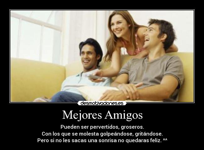 Mejores Amigos - Pueden ser pervertidos, groseros.
Con los que se molesta golpeándose, gritándose.
Pero si no les sacas una sonrisa no quedaras feliz. ^^