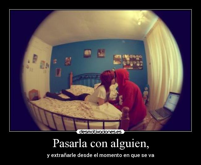 Pasarla con alguien, - y extrañarle desde el momento en que se va