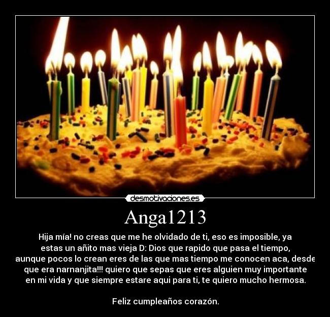 Anga1213 - Hija mía! no creas que me he olvidado de ti, eso es imposible, ya
estas un añito mas vieja D: Dios que rapido que pasa el tiempo,
aunque pocos lo crean eres de las que mas tiempo me conocen aca, desde
que era narnanjita!!! quiero que sepas que eres alguien muy importante
en mi vida y que siempre estare aqui para ti, te quiero mucho hermosa.

Feliz cumpleaños corazón.