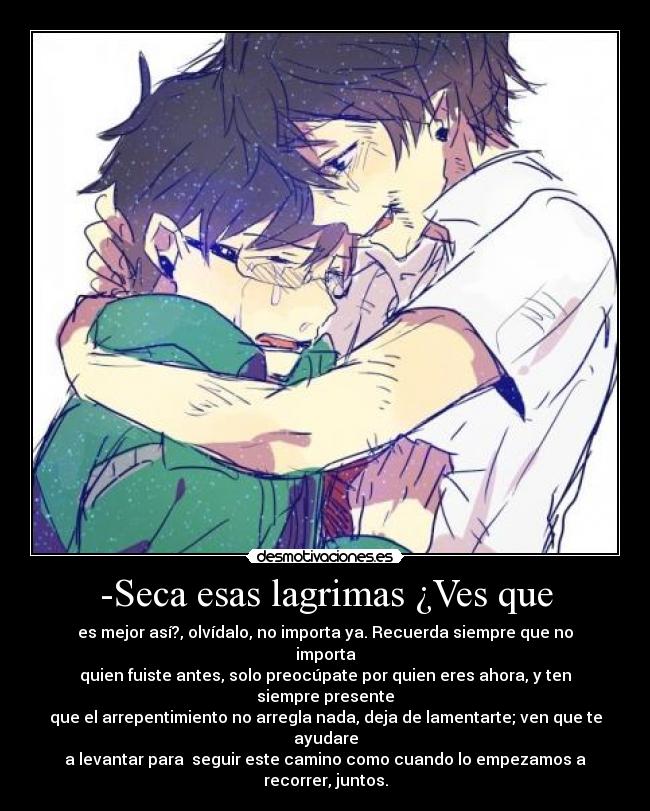 -Seca esas lagrimas ¿Ves que - es mejor así?, olvídalo, no importa ya. Recuerda siempre que no importa
quien fuiste antes, solo preocúpate por quien eres ahora, y ten siempre presente
que el arrepentimiento no arregla nada, deja de lamentarte; ven que te ayudare
a levantar para seguir este camino como cuando lo empezamos a recorrer, juntos.