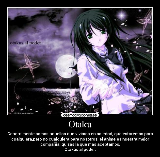 Otaku - Generalmente somos aquellos que vivimos en soledad, que estaremos para
cualquiera,pero no cualquiera para nosotros, el anime es nuestra mejor
compañia, quizás la que mas aceptamos.
Otakus al poder.