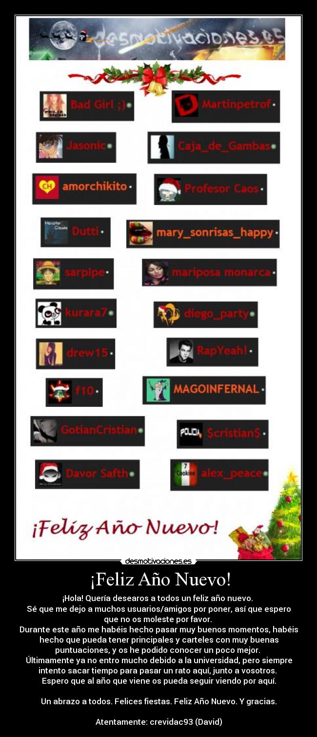 ¡Feliz Año Nuevo! - ¡Hola! Quería desearos a todos un feliz año nuevo.
Sé que me dejo a muchos usuarios/amigos por poner, así que espero
que no os moleste por favor.
Durante este año me habéis hecho pasar muy buenos momentos, habéis
hecho que pueda tener principales y carteles con muy buenas
puntuaciones, y os he podido conocer un poco mejor.
Últimamente ya no entro mucho debido a la universidad, pero siempre
intento sacar tiempo para pasar un rato aquí, junto a vosotros.
Espero que al año que viene os pueda seguir viendo por aquí.
Un abrazo a todos. Felices fiestas. Feliz Año Nuevo. Y gracias.
Atentamente: crevidac93 (David)