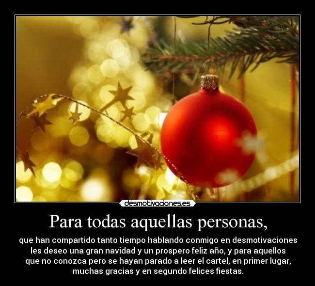Para todas aquellas personas, - que han compartido tanto tiempo hablando conmigo en desmotivaciones
les deseo una gran navidad y un prospero feliz año, y para aquellos
que no conozca pero se hayan parado a leer el cartel, en primer lugar,
muchas gracias y en segundo felices fiestas.