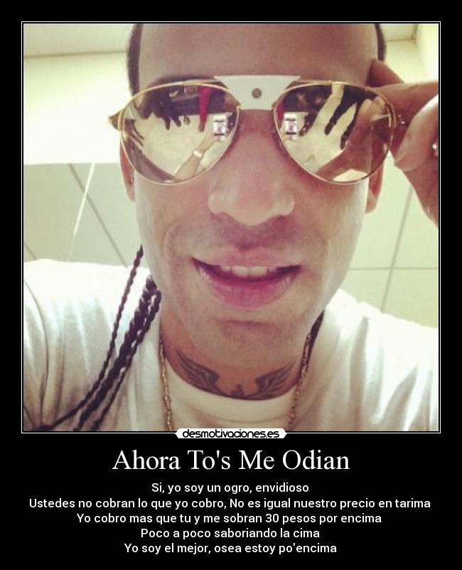 Ahora Tos Me Odian - Si, yo soy un ogro, envidioso
Ustedes no cobran lo que yo cobro, No es igual nuestro precio en tarima
Yo cobro mas que tu y me sobran 30 pesos por encima
Poco a poco saboriando la cima
Yo soy el mejor, osea estoy poencima